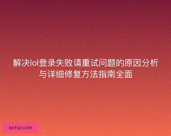 解决lol登录失败请重试问题的原因分析与详细修复方法指南全面