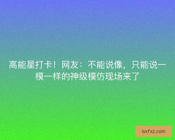 高能星打卡！网友：不能说像，只能说一模一样的神级模仿现场来了