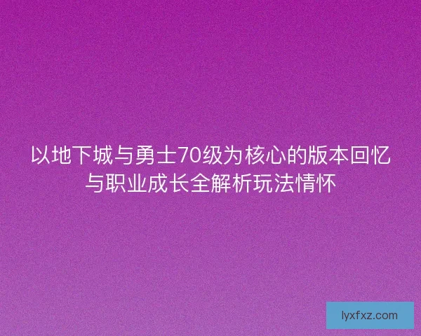以地下城与勇士70级为核心的版本回忆与职业成长全解析玩法情怀
