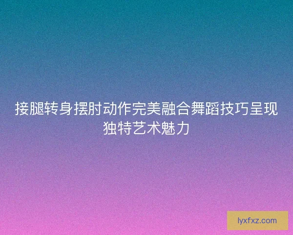接腿转身摆肘动作完美融合舞蹈技巧呈现独特艺术魅力