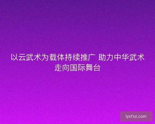 以云武术为载体持续推广 助力中华武术走向国际舞台