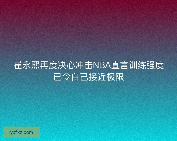 崔永熙再度决心冲击NBA直言训练强度已令自己接近极限
