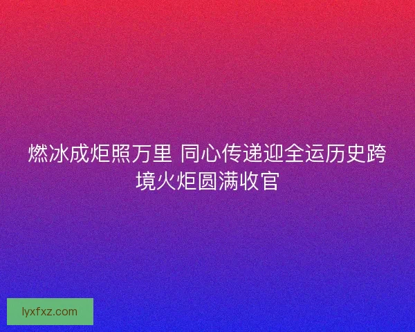 燃冰成炬照万里 同心传递迎全运历史跨境火炬圆满收官