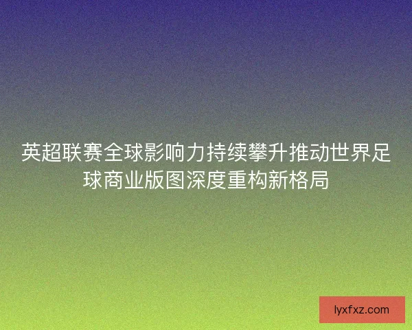 英超联赛全球影响力持续攀升推动世界足球商业版图深度重构新格局
