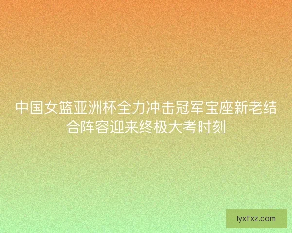 中国女篮亚洲杯全力冲击冠军宝座新老结合阵容迎来终极大考时刻
